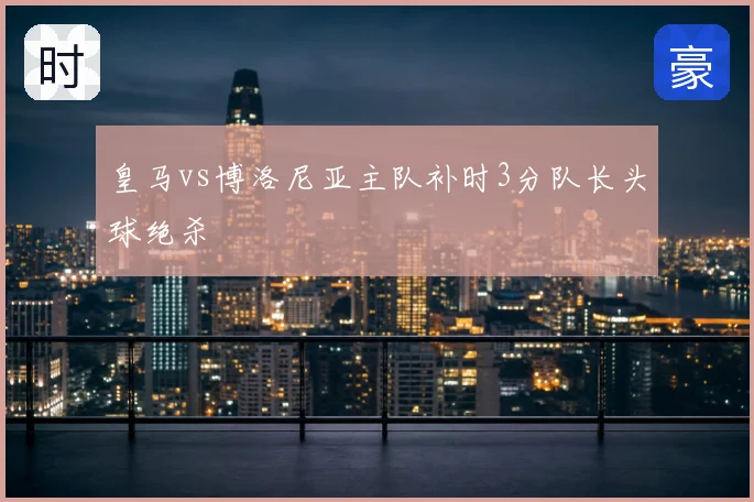 皇马vs博洛尼亚主队补时3分队长头球绝杀